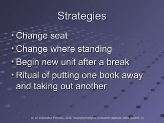 Strategies Change seat Change where standing Begin new unit after a break Ritual of putting one book away and taking out another (c) Dr. Edward M. Petrosky, 2010, neuropsychological evaluation, dyslexia, adhd, queens, ny 