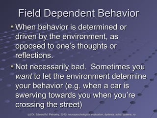 Field Dependent Behavior When behavior is determined or driven by the environment, as opposed to one’s thoughts or reflections. Not necessarily bad.  Sometimes you  want  to let the environment determine your behavior (e.g. when a car is swerving towards you when you’re crossing the street) (c) Dr. Edward M. Petrosky, 2010, neuropsychological evaluation, dyslexia, adhd, queens, ny 