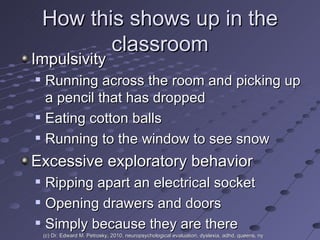 How this shows up in the classroom Impulsivity Running across the room and picking up a pencil that has dropped Eating cotton balls Running to the window to see snow Excessive exploratory behavior Ripping apart an electrical socket Opening drawers and doors Simply because they are there (c) Dr. Edward M. Petrosky, 2010, neuropsychological evaluation, dyslexia, adhd, queens, ny 