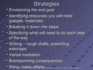 Strategies Envisioning the end goal Identifying resources you will need (people, materials) Breaking it down into steps Specifying what will need to do each step of the way Writing – rough drafts, prewriting exercises Verbal mediation Brainstorming consequences Many, many others (c) Dr. Edward M. Petrosky, 2010, neuropsychological evaluation, dyslexia, adhd, queens, ny 