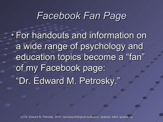 Facebook Fan Page For handouts and information on a wide range of psychology and education topics become a “fan” of my Facebook page:  “ Dr. Edward M. Petrosky.” (c) Dr. Edward M. Petrosky, 2010, neuropsychological evaluation, dyslexia, adhd, queens, ny 