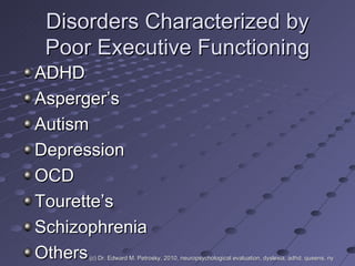 Disorders Characterized by Poor Executive Functioning ADHD Asperger’s  Autism Depression OCD Tourette’s Schizophrenia Others  (c) Dr. Edward M. Petrosky, 2010, neuropsychological evaluation, dyslexia, adhd, queens, ny 
