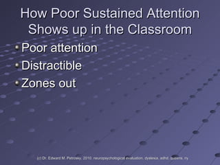 How Poor Sustained Attention Shows up in the Classroom Poor attention Distractible Zones out (c) Dr. Edward M. Petrosky, 2010, neuropsychological evaluation, dyslexia, adhd, queens, ny 