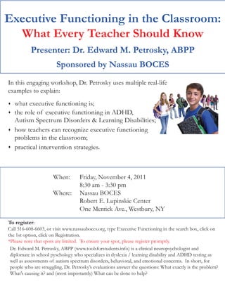 Executive Functioning in the Classroom:
  What Every Teacher Should Know
           Presenter: Dr. Edward M. Petrosky, ABPP
                        Sponsored by Nassau BOCES

In this engaging workshop, Dr. Petrosky uses multiple real-life
examples to explain:
   what executive functioning is;
   the role of executive functioning in ADHD,
    Autism Spectrum Disorders & Learning Disabilities;
   how teachers can recognize executive functioning
    problems in the classroom;
   practical intervention strategies.



                      When:        Friday, November 4, 2011
                                   8:30 am - 3:30 pm
                      Where:       Nassau BOCES
                                   Robert E. Lupinskie Center
                                   One Merrick Ave., Westbury, NY

To register:
Call 516-608-6603, or visit www.nassauboces.org, type Executive Functioning in the search box, click on
the 1st option, click on Registration.
*Please note that spots are limited. To ensure your spot, please register promptly.
 Dr. Edward M. Petrosky, ABPP (www.toolsforstudents.info) is a clinical neuropsychologist and
 diplomate in school pyschology who specializes in dyslexia / learning disability and ADHD testing as
 well as assessments of autism spectrum disorders, behavioral, and emotional concerns. In short, for
 people who are struggling, Dr. Petrosky’s evaluations answer the questions: What exactly is the problem?
 What’s causing it? and (most importantly) What can be done to help?
 