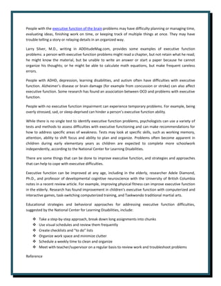 People with the executive function of the brain problems may have difficulty planning or managing time,
evaluating ideas, finishing work on time, or keeping track of multiple things at once. They may have
trouble telling a story or relaying details in an organized way.
Larry Silver, M.D., writing in ADDitudeMag.com, provides some examples of executive function
problems: a person with executive function problems might read a chapter, but not retain what he read;
he might know the material, but be unable to write an answer or start a paper because he cannot
organize his thoughts; or he might be able to calculate math equations, but make frequent careless
errors.
People with ADHD, depression, learning disabilities, and autism often have difficulties with executive
function. Alzheimer’s disease or brain damage (for example from concussion or stroke) can also affect
executive function. Some research has found an association between OCD and problems with executive
function.
People with no executive function impairment can experience temporary problems. For example, being
overly stressed, sad, or sleep-deprived can hinder a person’s executive function ability.
While there is no single test to identify executive function problems, psychologists can use a variety of
tests and methods to assess difficulties with executive functioning and can make recommendations for
how to address specific areas of weakness. Tests may look at specific skills, such as working memory,
attention, ability to shift focus and ability to plan and organize. Problems often become apparent in
children during early elementary years as children are expected to complete more schoolwork
independently, according to the National Center for Learning Disabilities.
There are some things that can be done to improve executive function, and strategies and approaches
that can help to cope with executive difficulties.
Executive function can be improved at any age, including in the elderly, researcher Adele Diamond,
Ph.D., and professor of developmental cognitive neuroscience with the University of British Columbia
notes in a recent review article. For example, improving physical fitness can improve executive function
in the elderly. Research has found improvement in children’s executive function with computerized and
interactive games, task-switching computerized training, and Taekwondo traditional martial arts.
Educational strategies and behavioral approaches for addressing executive function difficulties,
suggested by the National Center for Learning Disabilities, include:
❖ Take a step-by-step approach, break down long assignments into chunks
❖ Use visual schedules and review them frequently
❖ Create checklists and “to do” lists
❖ Organize work space and minimize clutter
❖ Schedule a weekly time to clean and organize
❖ Meet with teacher/supervisor on a regular basis to review work and troubleshoot problems
Reference
 
