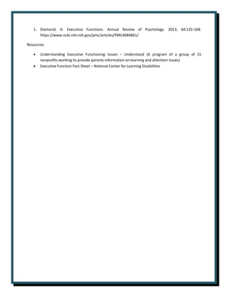 1. Diamond, A. Executive Functions. Annual Review of Psychology. 2013; 64:135-168.
https://www.ncbi.nlm.nih.gov/pmc/articles/PMC4084861/
Resources
• Understanding Executive Functioning Issues – Understood (A program of a group of 15
nonprofits working to provide parents information on learning and attention issues)
• Executive Function Fact Sheet – National Center for Learning Disabilities
 