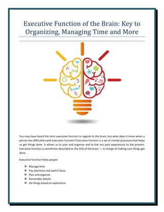 Executive Function of the Brain: Key to
Organizing, Managing Time and More
You may have heard the term executive function in regards to the brain, but what does it mean when a
person has difficulties with executive function? Executive function is a set of mental processes that helps
us get things done. It allows us to plan and organize and to link our past experiences to the present.
Executive function is sometimes described as the CEO of the brain — in charge of making sure things get
done.
Executive function helps people:
❖ Manage time
❖ Pay attention and switch focus
❖ Plan and organize
❖ Remember details
❖ Do things based on experience
 