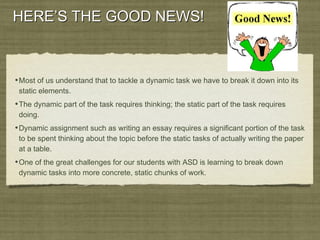 HERE’S THE GOOD NEWS!HERE’S THE GOOD NEWS!
•Most of us understand that to tackle a dynamic task we have to break it down into its
static elements.
•The dynamic part of the task requires thinking; the static part of the task requires
doing.
•Dynamic assignment such as writing an essay requires a significant portion of the task
to be spent thinking about the topic before the static tasks of actually writing the paper
at a table.
•One of the great challenges for our students with ASD is learning to break down
dynamic tasks into more concrete, static chunks of work.
 