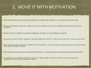 • Most students with weak organizational skills also struggle with motivation to accomplish homework tasks.
• Parents and teachers often don’t realize this lack of motivation can stem from feeling overwhelmed by the task
demands.
• Students with the greatest motivational challenges are often our most intelligent students!
• We assume “smart” means “organized” and say things like “come on, I know you can do this, I know you are smart.”
• Many students need to start at a concrete level of motivation, with very small work steps combined with reward early
in the task completion process.
• Self-motivation increases when students feel confident in understanding and accomplishing the task before them.
• If a student is not motivated, it doesn’t matter how well you help to teach the student how to approach the
assignment, they will not implement the ideas.
2. MOVE IT WITH MOTIVATION.
 