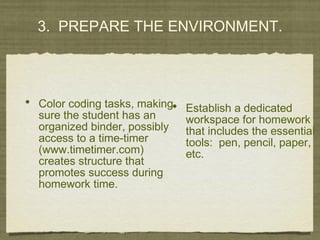 3. PREPARE THE ENVIRONMENT.
• Establish a dedicated
workspace for homework
that includes the essential
tools: pen, pencil, paper,
etc.
• Color coding tasks, making
sure the student has an
organized binder, possibly
access to a time-timer
(www.timetimer.com)
creates structure that
promotes success during
homework time.
 