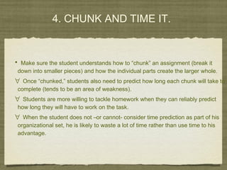 4. CHUNK AND TIME IT.
• Make sure the student understands how to “chunk” an assignment (break it
down into smaller pieces) and how the individual parts create the larger whole.
∀ Once “chunked,” students also need to predict how long each chunk will take to
complete (tends to be an area of weakness).
∀ Students are more willing to tackle homework when they can reliably predict
how long they will have to work on the task.
∀ When the student does not –or cannot- consider time prediction as part of his
organizational set, he is likely to waste a lot of time rather than use time to his
advantage.
 