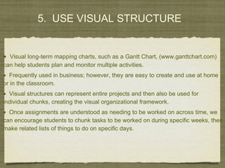 5. USE VISUAL STRUCTURE
• Visual long-term mapping charts, such as a Gantt Chart, (www.ganttchart.com)
can help students plan and monitor multiple activities.
• Frequently used in business; however, they are easy to create and use at home
or in the classroom.
• Visual structures can represent entire projects and then also be used for
individual chunks, creating the visual organizational framework.
• Once assignments are understood as needing to be worked on across time, we
can encourage students to chunk tasks to be worked on during specific weeks, then
make related lists of things to do on specific days.
 