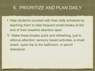 6. PRIORITIZE AND PLAN DAILY
• Help students succeed with their daily schedule by
teaching them to take frequent small breaks at the
end of their baseline attention span.
∀ Make these breaks quick and refreshing, just to
refocus attention; sensory based activities, a small
snack, quick trip to the bathroom, or pencil
sharpener.
 
