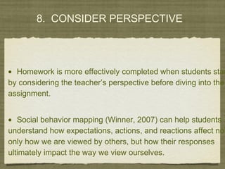 8. CONSIDER PERSPECTIVE
• Homework is more effectively completed when students star
by considering the teacher’s perspective before diving into the
assignment.
• Social behavior mapping (Winner, 2007) can help students
understand how expectations, actions, and reactions affect not
only how we are viewed by others, but how their responses
ultimately impact the way we view ourselves.
 