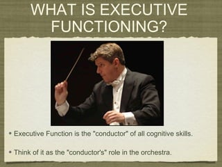 WHAT IS EXECUTIVE
FUNCTIONING?
• Executive Function is the "conductor" of all cognitive skills.
• Think of it as the "conductor's" role in the orchestra.
 