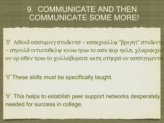 9. COMMUNICATE AND THEN
COMMUNICATE SOME MORE!
∀ Αϖοιδ ασσυµινγ στυδεντσ − εσπεχιαλλψ βριγητ στυδεντσ“ ”
− σηουλδ ιντυιτιϖελψ κνοω ηοω το ασκ φορ ηελπ, χλαριφιχατ
ον ορ εϖεν ηοω το χολλαβορατε ωιτη οτηερσ ον ασσιγνµεντσ.
∀ These skills must be specifically taught.
∀ This helps to establish peer support networks desperately
needed for success in college.
 