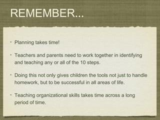 REMEMBER...
Planning takes time!
Teachers and parents need to work together in identifying
and teaching any or all of the 10 steps.
Doing this not only gives children the tools not just to handle
homework, but to be successful in all areas of life.
Teaching organizational skills takes time across a long
period of time.
 