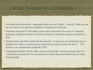 SOME THINGS TO CONSIDER...
• We assume all these kids – especially those who are “bright” – have EF skills and we
act and react to our spectrum children or students as if they did.
• Nowhere does the EF skill deficit cause more turmoil than the area of homework,
producing monstrous levels of anxiety and dread in students, parents and teachers
alike.
• School teams are often faced with the question, “If tasks are so overwhelming to a
student’s EF system, should we just avoid having students deal with them?” The
answer is an unequivocal empathetic “NO!”
• Organizational skills are life skills, not just school skills, and even though they are
“mandatory prerequisites” for succeeding at school, like social skills they are rarely
directly taught.
•
 