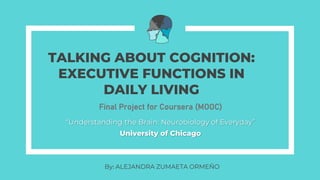 TALKING ABOUT COGNITION:
EXECUTIVE FUNCTIONS IN
DAILY LIVING
“Understanding the Brain: Neurobiology of Everyday”
University of Chicago
Final Project for Coursera (MOOC)
By: ALEJANDRA ZUMAETA ORMEÑO
 