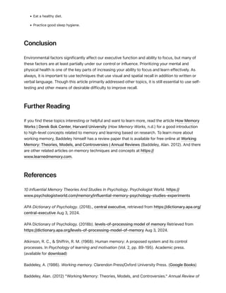 • Eat a healthy diet.
• Practice good sleep hygiene.
Conclusion
Environmental factors significantly affect our executive function and ability to focus, but many of
these factors are at least partially under our control or influence. Prioritizing your mental and
physical health is one of the key parts of increasing your ability to focus and learn effectively. As
always, it is important to use techniques that use visual and spatial recall in addition to written or
verbal language. Though this article primarily addressed other topics, it is still essential to use self-
testing and other means of desirable difficulty to improve recall.
Further Reading
If you find these topics interesting or helpful and want to learn more, read the article How Memory
Works | Derek Bok Center, Harvard University (How Memory Works, n.d.) for a good introduction
to high-level concepts related to memory and learning based on research. To learn more about
working memory, Baddeley himself has a review paper that is available for free online at Working
Memory: Theories, Models, and Controversies | Annual Reviews (Baddeley, Alan. 2012). And there
are other related articles on memory techniques and concepts at https://
www.learnedmemory.com.
References
10 Influential Memory Theories And Studies In Psychology. Psychologist World. https://
www.psychologistworld.com/memory/influential-memory-psychology-studies-experiments
APA Dictionary of Psychology. (2018)., central executive, retrieved from https://dictionary.apa.org/
central-executive Aug 3, 2024.
APA Dictionary of Psychology. (2018b). levels-of-processing model of memory Retrieved from
https://dictionary.apa.org/levels-of-processing-model-of-memory Aug 3, 2024.
Atkinson, R. C., & Shiffrin, R. M. (1968). Human memory: A proposed system and its control
processes. In Psychology of learning and motivation (Vol. 2, pp. 89-195). Academic press.
(available for download)
Baddeley, A. (1986). Working memory. Clarendon Press/Oxford University Press. (Google Books)
Baddeley, Alan. (2012) "Working Memory: Theories, Models, and Controversies." Annual Review of
 
