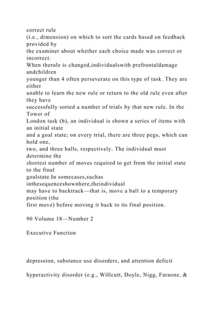 correct rule
(i.e., dimension) on which to sort the cards based on feedback
provided by
the examiner about whether each choice made was correct or
incorrect.
When therule is changed,individualswith prefrontaldamage
andchildren
younger than 4 often perseverate on this type of task. They are
either
unable to learn the new rule or return to the old rule even after
they have
successfully sorted a number of trials by that new rule. In the
Tower of
London task (b), an individual is shown a series of items with
an initial state
and a goal state; on every trial, there are three pegs, which can
hold one,
two, and three balls, respectively. The individual must
determine the
shortest number of moves required to get from the initial state
to the final
goalstate.In somecases,suchas
inthesequenceshownhere,theindividual
may have to backtrack—that is, move a ball to a temporary
position (the
first move) before moving it back to its final position.
90 Volume 18—Number 2
Executive Function
depression, substance use disorders, and attention deficit
hyperactivity disorder (e.g., Willcutt, Doyle, Nigg, Faraone, &
 