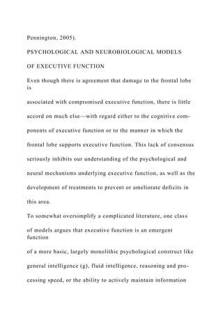 Pennington, 2005).
PSYCHOLOGICAL AND NEUROBIOLOGICAL MODELS
OF EXECUTIVE FUNCTION
Even though there is agreement that damage to the frontal lobe
is
associated with compromised executive function, there is little
accord on much else—with regard either to the cognitive com-
ponents of executive function or to the manner in which the
frontal lobe supports executive function. This lack of consensus
seriously inhibits our understanding of the psychological and
neural mechanisms underlying executive function, as well as the
development of treatments to prevent or ameliorate deficits in
this area.
To somewhat oversimplify a complicated literature, one class
of models argues that executive function is an emergent
function
of a more basic, largely monolithic psychological construct like
general intelligence (g), fluid intelligence, reasoning and pro-
cessing speed, or the ability to actively maintain information
 