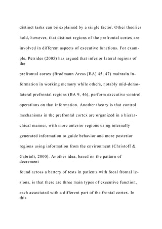 distinct tasks can be explained by a single factor. Other theories
hold, however, that distinct regions of the prefrontal cortex are
involved in different aspects of executive functions. For exam-
ple, Petrides (2005) has argued that inferior lateral regions of
the
prefrontal cortex (Brodmann Areas [BA] 45, 47) maintain in-
formation in working memory while others, notably mid-dorso-
lateral prefrontal regions (BA 9, 46), perform executive-control
operations on that information. Another theory is that control
mechanisms in the prefrontal cortex are organized in a hierar-
chical manner, with more anterior regions using internally
generated information to guide behavior and more posterior
regions using information from the environment (Christoff &
Gabrieli, 2000). Another idea, based on the pattern of
decrement
found across a battery of tests in patients with focal frontal le-
sions, is that there are three main types of executive function,
each associated with a different part of the frontal cortex. In
this
 