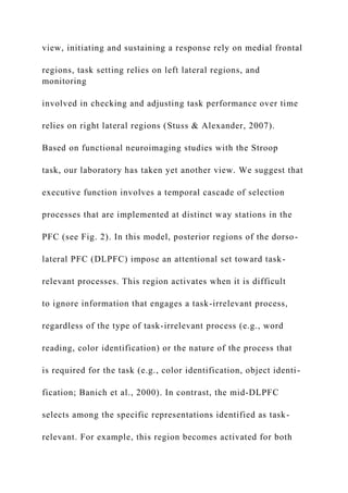 view, initiating and sustaining a response rely on medial frontal
regions, task setting relies on left lateral regions, and
monitoring
involved in checking and adjusting task performance over time
relies on right lateral regions (Stuss & Alexander, 2007).
Based on functional neuroimaging studies with the Stroop
task, our laboratory has taken yet another view. We suggest that
executive function involves a temporal cascade of selection
processes that are implemented at distinct way stations in the
PFC (see Fig. 2). In this model, posterior regions of the dorso-
lateral PFC (DLPFC) impose an attentional set toward task-
relevant processes. This region activates when it is difficult
to ignore information that engages a task-irrelevant process,
regardless of the type of task-irrelevant process (e.g., word
reading, color identification) or the nature of the process that
is required for the task (e.g., color identification, object identi-
fication; Banich et al., 2000). In contrast, the mid-DLPFC
selects among the specific representations identified as task-
relevant. For example, this region becomes activated for both
 