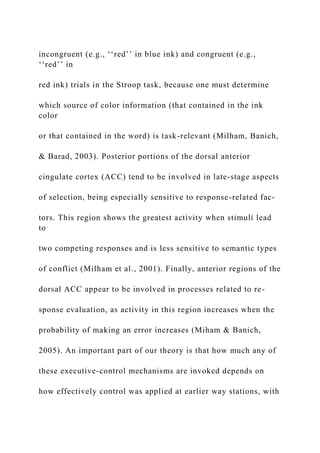incongruent (e.g., ‘‘red’’ in blue ink) and congruent (e.g.,
‘‘red’’ in
red ink) trials in the Stroop task, because one must determine
which source of color information (that contained in the ink
color
or that contained in the word) is task-relevant (Milham, Banich,
& Barad, 2003). Posterior portions of the dorsal anterior
cingulate cortex (ACC) tend to be involved in late-stage aspects
of selection, being especially sensitive to response-related fac-
tors. This region shows the greatest activity when stimuli lead
to
two competing responses and is less sensitive to semantic types
of conflict (Milham et al., 2001). Finally, anterior regions of the
dorsal ACC appear to be involved in processes related to re-
sponse evaluation, as activity in this region increases when the
probability of making an error increases (Miham & Banich,
2005). An important part of our theory is that how much any of
these executive-control mechanisms are invoked depends on
how effectively control was applied at earlier way stations, with
 