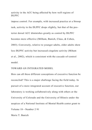 activity in the ACC being affected by how well regions of
DLPFC
impose control. For example, with increased practice at a Stroop
task, activity in the DLPFC drops slightly, but that of the pos-
terior dorsal ACC diminishes greatly as control by DLPFC
becomes more effective (Milham, Banich, Claus, & Cohen,
2003). Conversely, relative to younger adults, older adults show
less DLPFC activity but increased cingulate activity (Miham
et al., 2002), which is consistent with the cascade-of-control
model.
TOWARD AN INTEGRATED MODEL
How can all these different conceptions of executive function be
reconciled? This is a major challenge facing the field today. In
pursuit of a more integrated account of executive function, our
laboratory is working collaboratively along with others at the
University of Colorado and the University of Illinois under the
auspices of a National Institute of Mental Health center grant to
Volume 18—Number 2 91
Marie T. Banich
 