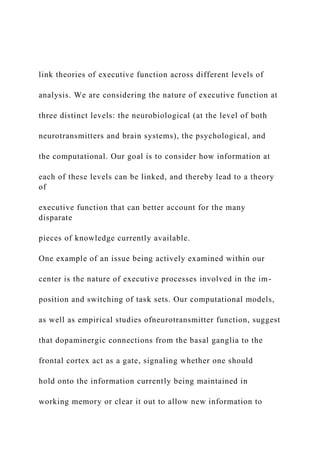 link theories of executive function across different levels of
analysis. We are considering the nature of executive function at
three distinct levels: the neurobiological (at the level of both
neurotransmitters and brain systems), the psychological, and
the computational. Our goal is to consider how information at
each of these levels can be linked, and thereby lead to a theory
of
executive function that can better account for the many
disparate
pieces of knowledge currently available.
One example of an issue being actively examined within our
center is the nature of executive processes involved in the im-
position and switching of task sets. Our computational models,
as well as empirical studies ofneurotransmitter function, suggest
that dopaminergic connections from the basal ganglia to the
frontal cortex act as a gate, signaling whether one should
hold onto the information currently being maintained in
working memory or clear it out to allow new information to
 