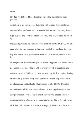 enter
(O’Reilly, 2006). These findings raise the possibility that
genetic
variation in dopaminergic function influences the maintenance
and switching of task sets, a possibility we are currently inves-
tigating. At the level of brain systems, one major area affected
by
this gating would be the posterior portion of the DLPFC, which
according to our cascade-of-control model is involved in creat-
ing and maintaining an attentional set. Moreover, recent work
by
colleagues at the University of Illinois suggests that these same
posterior regions of the DLPFC are involved in creating and
maintaining an ‘‘affective’’ set, as activity in this region during
attentionally demanding tasks differs between depressed and
nondepressed individuals (Herrington et al., 2009). Develop-
mental research in our center shows, at the psychological and
computational levels, that a child’s ability to create abstract
representations of categories predicts her or his task-switching
abilities (Kharitonova, Chien, Colunga, & Munakata, in press).
 