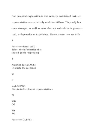 One potential explanation is that actively maintained task-set
representations are relatively weak in children. They only be-
come stronger, as well as more abstract and able to be general-
ized, with practice or experience. Hence, a new task set with
3
Posterior dorsal ACC:
Select the information that
should guide responding
4
Anterior dorsal ACC:
Evaluate the response
W
C
mid-DLPFC:
Bias to task-relevant representations
21
WB
CG
RB
RG
Posterior DLPFC:
 
