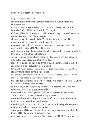 Bias to task-relevant processes
Fig. 2. Thecascade-of-
controlmodelofexecutivefunctioninfrontalcortex.Here we
showhow the
cascade-of-control model (Banich et al., 2000; Milham &
Banich, 2005; Milham, Banich, Claus, &
Cohen, 2003; Milham et al., 2002) would explain performance
on the Stroop task. The example
shown is for the word ‘‘blue’’ printed in green ink. The
direction of the cascade is indicated by the
dashed arrows. First, posterior regions of the dorsolateral
prefrontal cortex (DLPFC; 1) create
and impose a top-down attentional set for task-relevant goals. In
this case, a top-down attentional
set is imposed toward activation of brain regions involved in
ink-color identification (C). This bias
must be strong (as denoted by the thick line) to counteract the
automatic bias (noted by a thin line)
toward brain regionsthat areinvolvedin wordprocessing (W).
However, thistop-down attentional
set cannot overcome a lifetime of word reading, so selection
must occur among the representations
that are identified as related to color. We argue that mid-DLPFC
(2) selects which of the repre-
sentations,mostlikelybeing activelymaintained, is mosttask
relevant. Herethe selectionwouldbe
toward the ink color green (CG) as compared to the word
‘‘blue’’ (WB). Next, posterior regions of
the dorsal anterior cingulate cortex (3) must determine what
information should be used in de-
termining the response (R), in this case selecting the response
(either verbal or manual) associated
with green (RG) as compared to the response associated with
blue (RB). However, if selection by
prior regions in the cascade (i.e., those in DLPFC) is poor, the
 