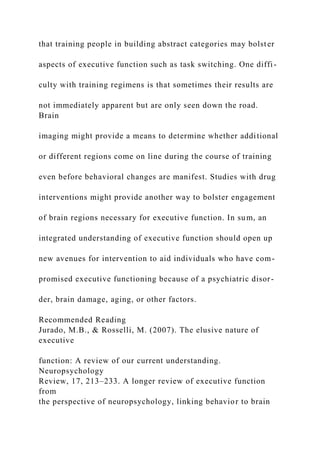 that training people in building abstract categories may bolster
aspects of executive function such as task switching. One diffi-
culty with training regimens is that sometimes their results are
not immediately apparent but are only seen down the road.
Brain
imaging might provide a means to determine whether additional
or different regions come on line during the course of training
even before behavioral changes are manifest. Studies with drug
interventions might provide another way to bolster engagement
of brain regions necessary for executive function. In sum, an
integrated understanding of executive function should open up
new avenues for intervention to aid individuals who have com-
promised executive functioning because of a psychiatric disor-
der, brain damage, aging, or other factors.
Recommended Reading
Jurado, M.B., & Rosselli, M. (2007). The elusive nature of
executive
function: A review of our current understanding.
Neuropsychology
Review, 17, 213–233. A longer review of executive function
from
the perspective of neuropsychology, linking behavior to brain
 
