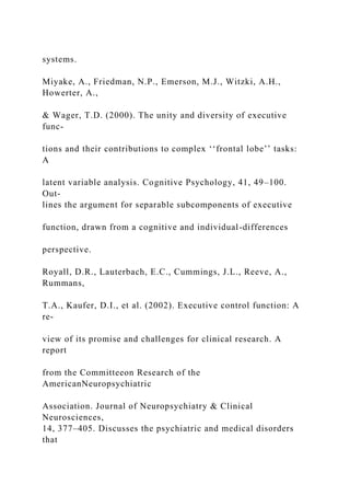 systems.
Miyake, A., Friedman, N.P., Emerson, M.J., Witzki, A.H.,
Howerter, A.,
& Wager, T.D. (2000). The unity and diversity of executive
func-
tions and their contributions to complex ‘‘frontal lobe’’ tasks:
A
latent variable analysis. Cognitive Psychology, 41, 49–100.
Out-
lines the argument for separable subcomponents of executive
function, drawn from a cognitive and individual-differences
perspective.
Royall, D.R., Lauterbach, E.C., Cummings, J.L., Reeve, A.,
Rummans,
T.A., Kaufer, D.I., et al. (2002). Executive control function: A
re-
view of its promise and challenges for clinical research. A
report
from the Committeeon Research of the
AmericanNeuropsychiatric
Association. Journal of Neuropsychiatry & Clinical
Neurosciences,
14, 377–405. Discusses the psychiatric and medical disorders
that
 