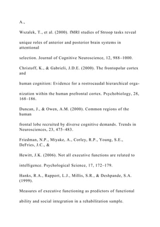 A.,
Wszalek, T., et al. (2000). fMRI studies of Stroop tasks reveal
unique roles of anterior and posterior brain systems in
attentional
selection. Journal of Cognitive Neuroscience, 12, 988–1000.
Christoff, K., & Gabrieli, J.D.E. (2000). The frontopolar cortex
and
human cognition: Evidence for a rostrocaudal hierarchical orga-
nization within the human prefrontal cortex. Psychobiology, 28,
168–186.
Duncan, J., & Owen, A.M. (2000). Common regions of the
human
frontal lobe recruited by diverse cognitive demands. Trends in
Neurosciences, 23, 475–483.
Friedman, N.P., Miyake, A., Corley, R.P., Young, S.E.,
DeFries, J.C., &
Hewitt, J.K. (2006). Not all executive functions are related to
intelligence. Psychological Science, 17, 172–179.
Hanks, R.A., Rapport, L.J., Millis, S.R., & Deshpande, S.A.
(1999).
Measures of executive functioning as predictors of functional
ability and social integration in a rehabilitation sample.
 