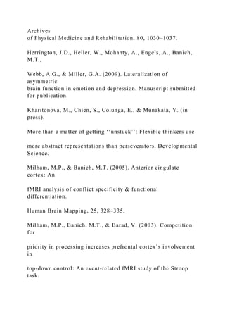 Archives
of Physical Medicine and Rehabilitation, 80, 1030–1037.
Herrington, J.D., Heller, W., Mohanty, A., Engels, A., Banich,
M.T.,
Webb, A.G., & Miller, G.A. (2009). Lateralization of
asymmetric
brain function in emotion and depression. Manuscript submitted
for publication.
Kharitonova, M., Chien, S., Colunga, E., & Munakata, Y. (in
press).
More than a matter of getting ‘‘unstuck’’: Flexible thinkers use
more abstract representations than perseverators. Developmental
Science.
Milham, M.P., & Banich, M.T. (2005). Anterior cingulate
cortex: An
fMRI analysis of conflict specificity & functional
differentiation.
Human Brain Mapping, 25, 328–335.
Milham, M.P., Banich, M.T., & Barad, V. (2003). Competition
for
priority in processing increases prefrontal cortex’s involvement
in
top-down control: An event-related fMRI study of the Stroop
task.
 