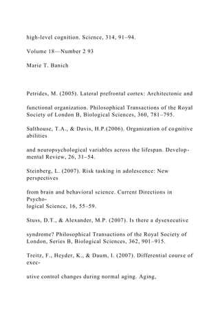 high-level cognition. Science, 314, 91–94.
Volume 18—Number 2 93
Marie T. Banich
Petrides, M. (2005). Lateral prefrontal cortex: Architectonic and
functional organization. Philosophical Transactions of the Royal
Society of London B, Biological Sciences, 360, 781–795.
Salthouse, T.A., & Davis, H.P.(2006). Organization of cognitive
abilities
and neuropsychological variables across the lifespan. Develop-
mental Review, 26, 31–54.
Steinberg, L. (2007). Risk tasking in adolescence: New
perspectives
from brain and behavioral science. Current Directions in
Psycho-
logical Science, 16, 55–59.
Stuss, D.T., & Alexander, M.P. (2007). Is there a dysexecutive
syndrome? Philosophical Transactions of the Royal Society of
London, Series B, Biological Sciences, 362, 901–915.
Treitz, F., Heyder, K., & Daum, I. (2007). Differential course of
exec-
utive control changes during normal aging. Aging,
 
