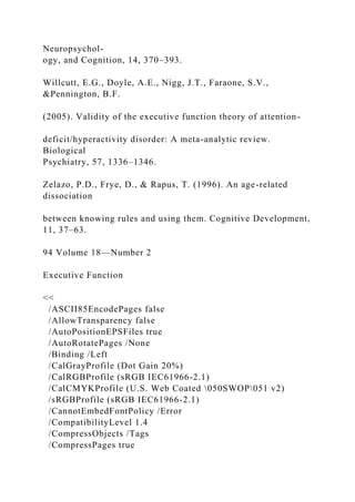 Neuropsychol-
ogy, and Cognition, 14, 370–393.
Willcutt, E.G., Doyle, A.E., Nigg, J.T., Faraone, S.V.,
&Pennington, B.F.
(2005). Validity of the executive function theory of attention-
deficit/hyperactivity disorder: A meta-analytic review.
Biological
Psychiatry, 57, 1336–1346.
Zelazo, P.D., Frye, D., & Rapus, T. (1996). An age-related
dissociation
between knowing rules and using them. Cognitive Development,
11, 37–63.
94 Volume 18—Number 2
Executive Function
<<
/ASCII85EncodePages false
/AllowTransparency false
/AutoPositionEPSFiles true
/AutoRotatePages /None
/Binding /Left
/CalGrayProfile (Dot Gain 20%)
/CalRGBProfile (sRGB IEC61966-2.1)
/CalCMYKProfile (U.S. Web Coated 050SWOP051 v2)
/sRGBProfile (sRGB IEC61966-2.1)
/CannotEmbedFontPolicy /Error
/CompatibilityLevel 1.4
/CompressObjects /Tags
/CompressPages true
 
