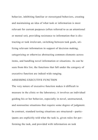 behavior, inhibiting familiar or stereotyped behaviors, creating
and maintaining an idea of what task or information is most
relevant for current purposes (often referred to as an attentional
or mental set), providing resistance to information that is dis-
tracting or task irrelevant, switching between task goals, uti-
lizing relevant information in support of decision making,
categorizing or otherwise abstracting common elements across
items, and handling novel information or situations. As can be
seen from this list, the functions that fall under the category of
executive function are indeed wide ranging.
ASSESSING EXECUTIVE FUNCTION
The very nature of executive function makes it difficult to
measure in the clinic or the laboratory; it involves an individual
guiding his or her behavior, especially in novel, unstructured,
and nonroutine situations that require some degree of judgment.
In contrast, standard testing situations are structured—partic-
ipants are explicitly told what the task is, given rules for per-
forming the task, and provided with information on task
 