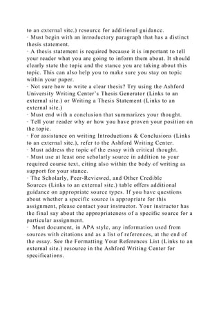 to an external site.) resource for additional guidance.
· Must begin with an introductory paragraph that has a distinct
thesis statement.
· A thesis statement is required because it is important to tell
your reader what you are going to inform them about. It should
clearly state the topic and the stance you are taking about this
topic. This can also help you to make sure you stay on topic
within your paper.
· Not sure how to write a clear thesis? Try using the Ashford
University Writing Center’s Thesis Generator (Links to an
external site.) or Writing a Thesis Statement (Links to an
external site.)
· Must end with a conclusion that summarizes your thought.
· Tell your reader why or how you have proven your position on
the topic.
· For assistance on writing Introductions & Conclusions (Links
to an external site.), refer to the Ashford Writing Center.
· Must address the topic of the essay with critical thought.
· Must use at least one scholarly source in addition to your
required course text, citing also within the body of writing as
support for your stance.
· The Scholarly, Peer-Reviewed, and Other Credible
Sources (Links to an external site.) table offers additional
guidance on appropriate source types. If you have questions
about whether a specific source is appropriate for this
assignment, please contact your instructor. Your instructor has
the final say about the appropriateness of a specific source for a
particular assignment.
· Must document, in APA style, any information used from
sources with citations and as a list of references, at the end of
the essay. See the Formatting Your References List (Links to an
external site.) resource in the Ashford Writing Center for
specifications.
 