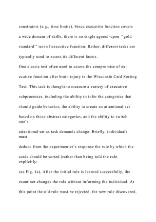 constraints (e.g., time limits). Since executive function covers
a wide domain of skills, there is no single agreed-upon ‘‘gold
standard’’ test of executive function. Rather, different tasks are
typically used to assess its different facets.
One classic test often used to assess the compromise of ex-
ecutive function after brain injury is the Wisconsin Card Sorting
Test. This task is thought to measure a variety of executive
subprocesses, including the ability to infer the categories that
should guide behavior, the ability to create an attentional set
based on those abstract categories, and the ability to switch
one’s
attentional set as task demands change. Briefly, individuals
must
deduce from the experimenter’s response the rule by which the
cards should be sorted (rather than being told the rule
explicitly;
see Fig. 1a). After the initial rule is learned successfully, the
examiner changes the rule without informing the individual. At
this point the old rule must be rejected, the new rule discovered,
 