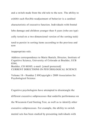 and a switch made from the old rule to the new. The ability to
exhibit such flexible readjustment of behavior is a cardinal
characteristic of executive function. Individuals with frontal
lobe damage and children younger than 4 years (who are typi-
cally tested on a two-dimensional version of the sorting task)
tend to persist in sorting items according to the previous and
now
inappropriate rule.
Address correspondence to Marie Banich, Director, Institute of
Cognitive Science, University of Colorado at Boulder, UCB
0344,
Boulder, CO 80305; e-mail: [email protected]
CURRENT DIRECTIONS IN PSYCHOLOGICAL SCIENCE
Volume 18—Number 2 89Copyright r 2009 Association for
Psychological Science
Cognitive psychologists have attempted to disentangle the
different executive subprocesses that underlie performance on
the Wisconsin Card Sorting Test, as well as to identify other
executive subprocesses. For example, the ability to switch
mental sets has been studied by presenting individuals with
 