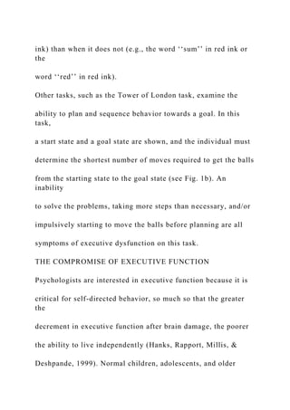 ink) than when it does not (e.g., the word ‘‘sum’’ in red ink or
the
word ‘‘red’’ in red ink).
Other tasks, such as the Tower of London task, examine the
ability to plan and sequence behavior towards a goal. In this
task,
a start state and a goal state are shown, and the individual must
determine the shortest number of moves required to get the balls
from the starting state to the goal state (see Fig. 1b). An
inability
to solve the problems, taking more steps than necessary, and/or
impulsively starting to move the balls before planning are all
symptoms of executive dysfunction on this task.
THE COMPROMISE OF EXECUTIVE FUNCTION
Psychologists are interested in executive function because it is
critical for self-directed behavior, so much so that the greater
the
decrement in executive function after brain damage, the poorer
the ability to live independently (Hanks, Rapport, Millis, &
Deshpande, 1999). Normal children, adolescents, and older
 