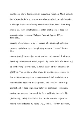 adults also show decrements in executive function. Most notable
in children is their perseveration when required to switch tasks.
Although they can correctly answer questions about what they
should do, they nonetheless are often unable to produce the
correct motor response (Zelazo, Fyre, & Rapus, 1996).
Similarly,
parents often wonder why teenagers take risks and make im-
prudent decisions even though they seem to ‘‘know’’ better.
This
demonstrated knowledge about abstract rules coupled with an
inability to implement them, especially in the face of distracting
or conflicting information, is reminiscent of that observed in
children. The ability to plan ahead in multistep processes, to
learn about contingences between reward and punishment in
multifaceted decision-making tasks, and to exert inhibitory
control and reduce impulsive behavior continues to increase
during the teenage years and, in fact, well into the early 20s
(Steinberg, 2007). Executive function is also the cognitive
ability most affected by aging (e.g., Treitz, Heyder, & Daum,
 