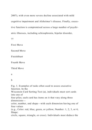 2007), with even more severe decline associated with mild
cognitive impairment and Alzheimer’s disease. Finally, execu-
tive function is compromised across a large number of psychi-
atric illnesses, including schizophrenia, bipolar disorder,
??
First Move
Second Move
FinishStart
Fourth Move
Third Move
a
b
Fig. 1. Examples of tasks often used to assess executive
function. In the
Wisconsin Card Sorting Test (a), individuals must sort cards
into one of
four piles; each card has items on it that vary along three
dimensions—
color, number, and shape—with each dimension having one of
four values
(e.g., Color: red, blue, green, or yellow; Number: 1, 2, 3, or 4;
Shape:
circle, square, triangle, or cross). Individuals must deduce the
 