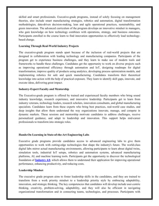 skilled and smart professionals. Executive-grade programs, instead of solely focusing on management
theories, also include smart manufacturing strategies, robotics and automation, digital transformation
methodologies, data-driven decision-making, lean and agile operational practices, sustainability, and
green innovation. The advanced curriculum of the program develops an innovative mindset in managers,
who gain knowledge on how technology combines with operations, strategy, and business outcomes.
Participants enrolled in the course learn to find innovation opportunities to effectively lead technology-
based change.
Learning Through Real-World Industry Projects
The executive-grade program stands apart because of the inclusion of real-world projects that are
designed in collaboration with leading technology and manufacturing companies. Participants of the
program get to experience business challenges, and they learn to make use of modern tools and
frameworks to handle these challenges. Candidates get the opportunity to work on diverse projects such
as improving operational efficiency through automation and IoT, designing roadmaps for digital
transformation, improve quality of products using analytics, developing process optimization models, and
implementing robotics for safe and quick manufacturing. Candidates transform their theoretical
knowledge into action with the help of practical exposure. They learn to identify skill gaps, innovate, and
execute ideas, delivering great impact.
Industry-Expert Faculty and Mentorship
The Executive-grade program is offered by trained and experienced faculty members who bring sound
industry knowledge, research experience, and innovative leadership. Participants get to learn from
industry veterans, technology leaders, research scholars, innovation consultants, and global manufacturing
specialists. Candidates learn from these experts who bring best practices, real-world case studies, and
deep insights that allow them understand the way organizations innovate, manage, and compete in
dynamic markets. These sessions and mentorship motivate candidates to address challenges, receive
personalized guidance, and adapt to leadership and innovation. This support helps mid-career
professionals to transform into strategic roles.
Hands-On Learning in State-of-the-Art Engineering Labs
Executive grade programs provide candidates access to advanced engineering labs to give them
opportunities to work with cutting-edge technologies that shape the industry's future. The world-class
digital labs mirror actual manufacturing environments, allowing participants to learn about digital twins,
simulation tools, industrial IoT setups, robotics and automation systems, advanced manufacturing
platforms, AI, and machine learning tools. Participants get the opportunity to discover the technological
foundation of Industry 4.0, which allows them to understand their application for improving operational
performance, enhancing productivity, and reducing costs.
Leadership Mindset
The executive grade program aims to foster leadership skills in the candidates, and they are trained to
transform from a work priority mindset to a leadership priority style by embracing adaptability,
innovation, and strategic thinking. The key competencies that candidates will develop include user-centric
thinking, creativity, problem-solving, adaptability, and they will also be efficient in navigating
organizational transformation and in connecting teams, technologies, and processes. Participants with
 