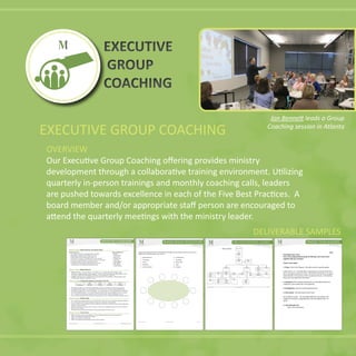 EXECUTIVE GROUP COACHING
OVERVIEW
Ministry Ventures, Inc. www.ministryventures.org Page 1 of 1
Ministry Ventures Board of Directors and Advisory Board
Board of Directors Board of Influencers
Greg Adams: Board chair, Managing Director for IBM Ida Bell
Boyd Bailey: President, CEO of Ministry Ventures Bob Dickhaus
Danny Phillips: Retired Businessman, Dallas, TX Jess Correll
David Deeter: Treasurer, Founding Partner, Frazier & Deeter William Faulk
Larry Green: Spiritual Director, Executive Director of Cloud Walk
Pam Pugh: Founder, President of Reaching Forward
Scotland Wright: Principal, Scotland Wright & Associates
Adam Strange: General Manager Integrated Systems
John Flack
Jerry Lindaman
Mark Pighini
Larry Powell
Charlie Renfroe
Ministry Ventures Human Resources
Staff: Boyd Bailey CEO; Jon Bennett—VP; Cindy Lowry—Finance, HR and IT Manager; Gregg
Pawlowski Program Manager; Joshua Randolph Business & Technology Solutions; Beth Bennett- Atlanta
Area Director, Mike Flink- Birmingham Area Director, Jesse Altamarino- Tampa AD
Coaches: Gregg Pawlowski—Program Director and Lead Coach; Fran LaMattina—Ministry Model Coach;
Cheri Bachofer—Ministry Model/Prayer Coach;
Ministry Ventures Funding Plan Summary and Goals for 2012-2014
2011 2012 2013 2014
Total Income $385,000 $750,000 $930,000 $1,100,000
The Board personally gives 19% of the annual budget and actively introduces new donors to the ministry.
Our updated ministry model will scale programs to serve 90 ministries in 2012 providing $200,000 in fees.
Major Donors support 20%+ of our annual budget…we’re cultivating a min. of 5 new major donor relationships.
New Chief Relational Officer is very experienced and expected to raise at least $50,000 in the next 12 months.
Our 1st
Annual Golf Tournament with partner Golf For Goodness Sake will raise $50,000 the first year.
Our new Board of Influencers (20) will provide a significant new base of funding ($100,000) and other resources.
Ministry Ventures Results-to-Date
Over 1,900 ministry leaders trained in our seminar MINISTRY MASTERY LIVE, Funding Symposiums, Webinars
Over 100 ministries enrolled into our MINISTRY MASTERY certification in best practices
Executive Directors who complete the program leading their ministries with both a passion for their calling and a
discipline in their operations
Ministries experience an average of 20% increase in income after completing MINISTRY MASTERY certification
Three new Area Directors
$50.5M has been raised to-date for Ministry Ventures and ministries MV has served
Ministry Ventures Current Needs
$50K to develop a ministry status database, web and marketing collateral, and create recertification
$20K for in-kind help with marketing collateral
$50K for two full-time Area Directors
$50K for developing and maintaining an online ministry presence
Ministry Ventures, Inc. www.ministryventures.org p.1 of 1
Jesus Christ
Board of
Directors
Executive
Director
Finance/
Book-
keeping
IT
Mkt. and
Communi-
cations
Grant Mgt.HR
Data
Manage-
ment
Facilities
Admin
Assistant
Legal/CPA
Fundraising
Website and
Graphics
Payroll
ProgramsEvent
Planner
Contracts
and
Warranties
Operations Programs
Donor
Manage-
ment
DELIVERABLE SAMPLES
EXECUTIVE
GROUP
COACHING
EXECUTIVE
GROUP
COACHING
Coaching session in Atlanta
 