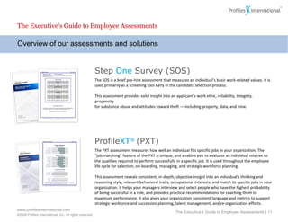 Overview of our assessments and solutions The Executive’s Guide to Employee Assessments The Executive’s Guide to Employee Assessments |  Step  One  Survey (SOS) The SOS is a brief pre-hire assessment that measures an individual’s basic work-related values. It is used primarily as a screening tool early in the candidate selection process.  This assessment provides valid insight into an applicant’s work ethic, reliability, integrity, propensity for substance abuse and attitudes toward theft — including property, data, and time.  Profile XT ®  (PXT) The PXT assessment measures how well an individual fits specific jobs in your organization. The “job matching” feature of the PXT is unique, and enables you to evaluate an individual relative to the qualities required to perform successfully in a specific job. It is used throughout the employee life cycle for selection, on-boarding, managing, and strategic workforce planning.  This assessment reveals consistent, in-depth, objective insight into an individual's thinking and reasoning style, relevant behavioral traits, occupational interests, and match to specific jobs in your organization. It helps your managers interview and select people who have the highest probability of being successful in a role, and provides practical recommendations for coaching them to maximum performance. It also gives your organization consistent language and metrics to support strategic workforce and succession planning, talent management, and re-organization efforts. Risk Factors 